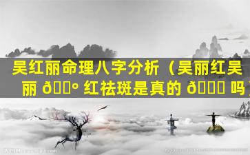 吴红丽命理八字分析（吴丽红吴丽 🌺 红祛斑是真的 💐 吗）